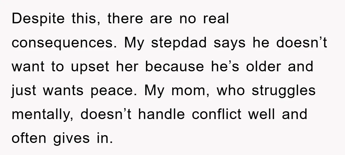 Despite this, there are no real consequences. My stepdad says he doesn’t want to upset her because he’s older and just wants peace. My mom, who struggles mentally, doesn’t handle...