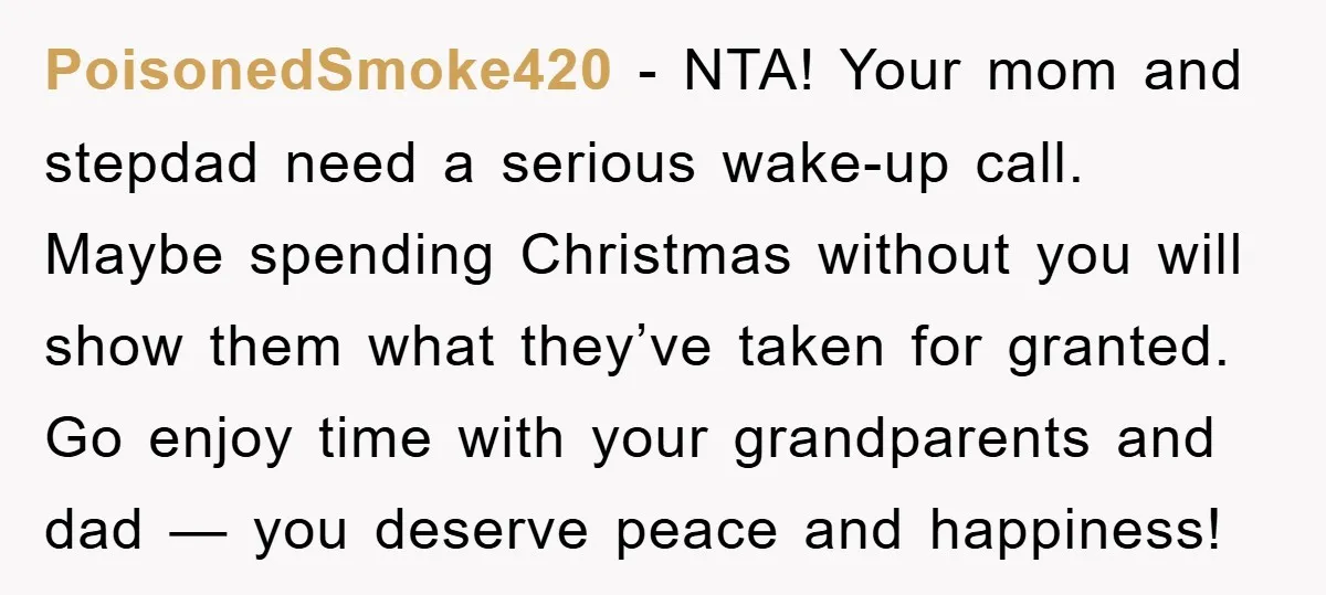 PoisonedSmoke420 − NTA! Your mom and stepdad need a serious wake-up call. Maybe spending Christmas without you will show them what they’ve taken for granted. Go enjoy time with your...