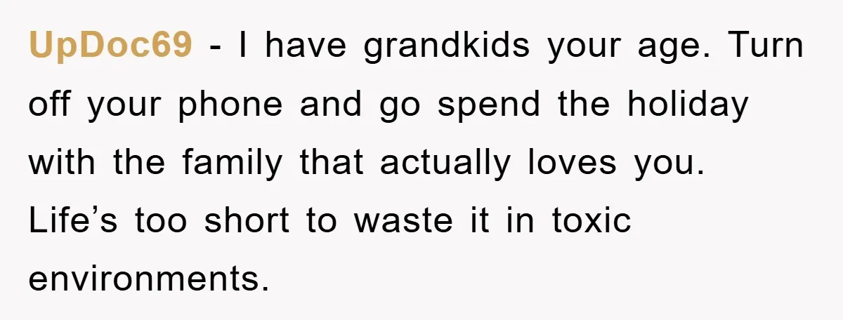 UpDoc69 − I have grandkids your age. Turn off your phone and go spend the holiday with the family that actually loves you. Life’s too short to waste it in...