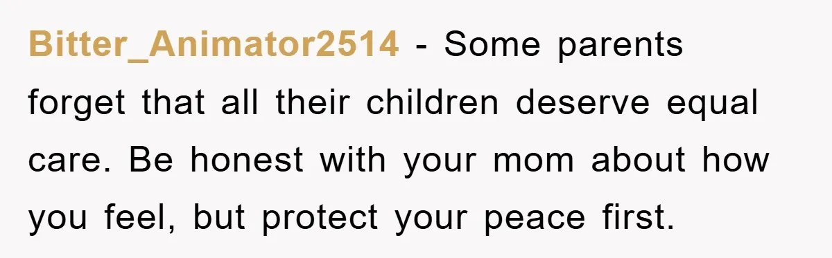 Bitter_Animator2514 − Some parents forget that all their children deserve equal care. Be honest with your mom about how you feel, but protect your peace first.
