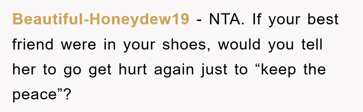Beautiful-Honeydew19 − NTA. If your best friend were in your shoes, would you tell her to go get hurt again just to “keep the peace”?