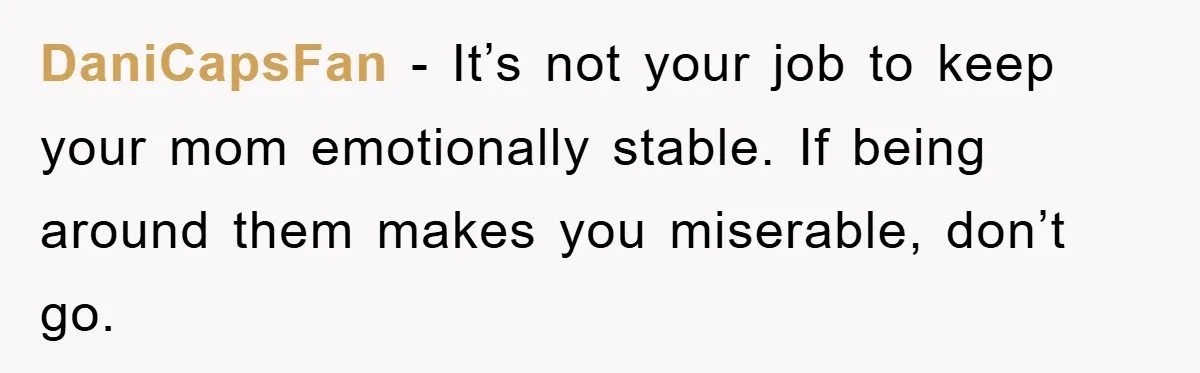 DaniCapsFan − It’s not your job to keep your mom emotionally stable. If being around them makes you miserable, don’t go.