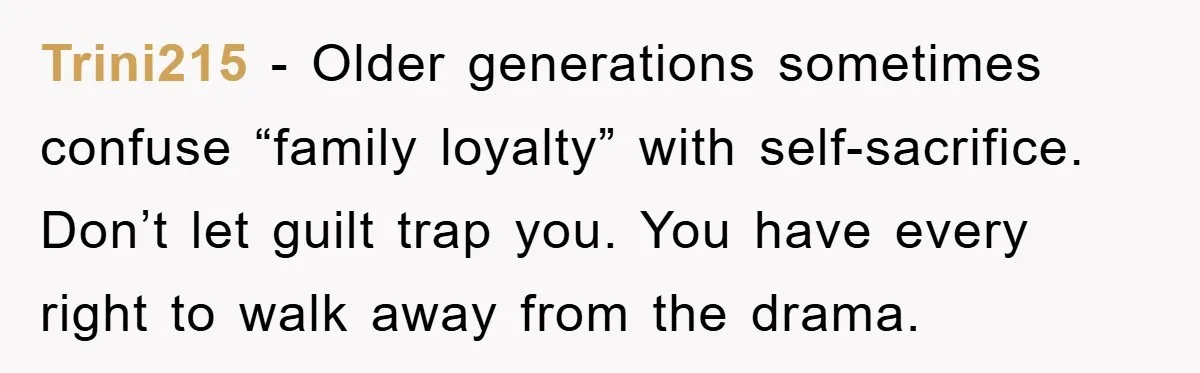 Trini215 − Older generations sometimes confuse “family loyalty” with self-sacrifice. Don’t let guilt trap you. You have every right to walk away from the drama.