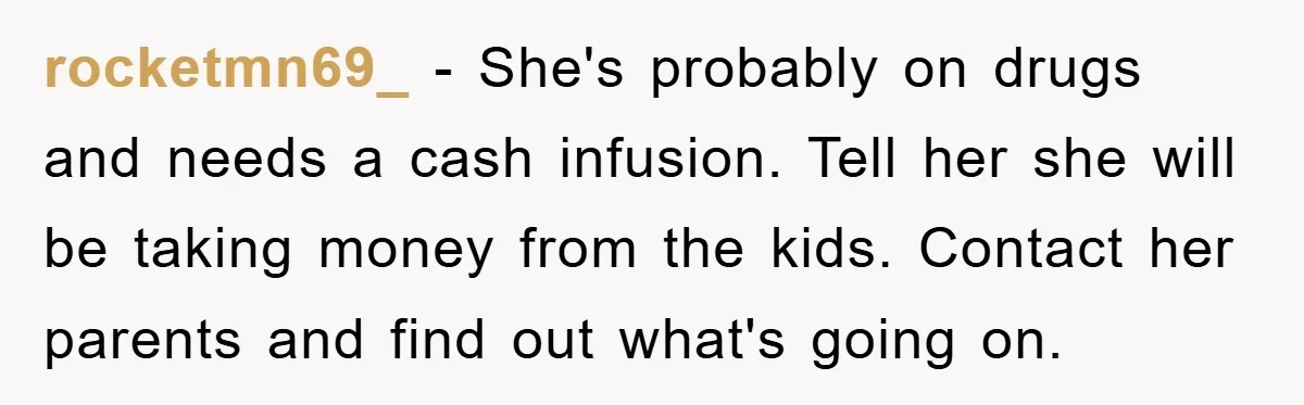 rocketmn69_ − She's probably on drugs and needs a cash infusion. Tell her she will be taking money from the kids. Contact her parents and find out what's going on.