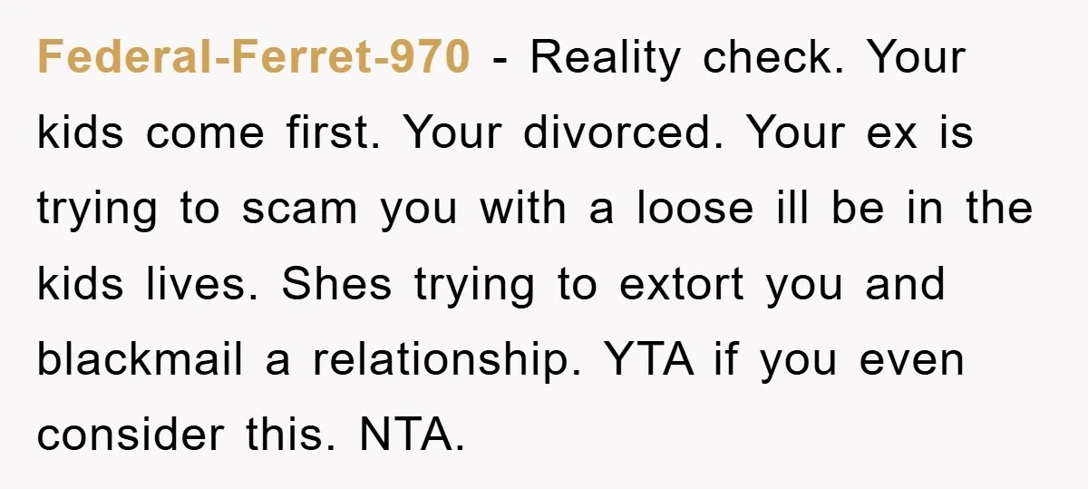 Federal-Ferret-970 − Reality check. Your kids come first. Your divorced. Your ex is trying to scam you with a loose ill be in the kids lives. Shes trying to extort...