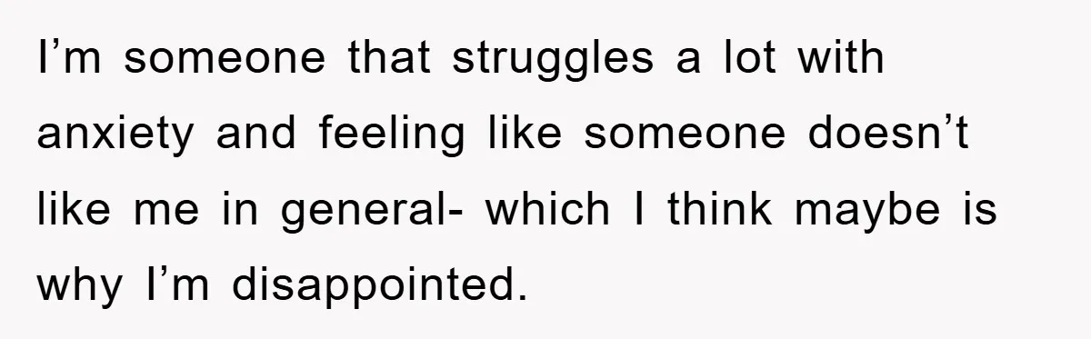 I’m someone that struggles a lot with anxiety and feeling like someone doesn’t like me in general- which I think maybe is why I’m disappointed.