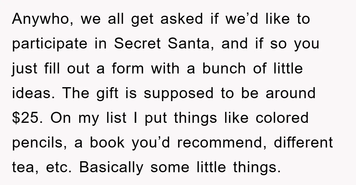 Anywho, we all get asked if we’d like to participate in Secret Santa, and if so you just fill out a form with a bunch of little ideas. The gift...