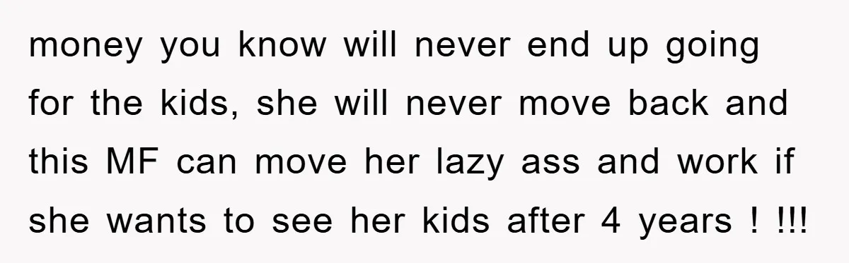 money you know will never end up going for the kids, she will never move back and this MF can move her lazy ass and work if she wants to...