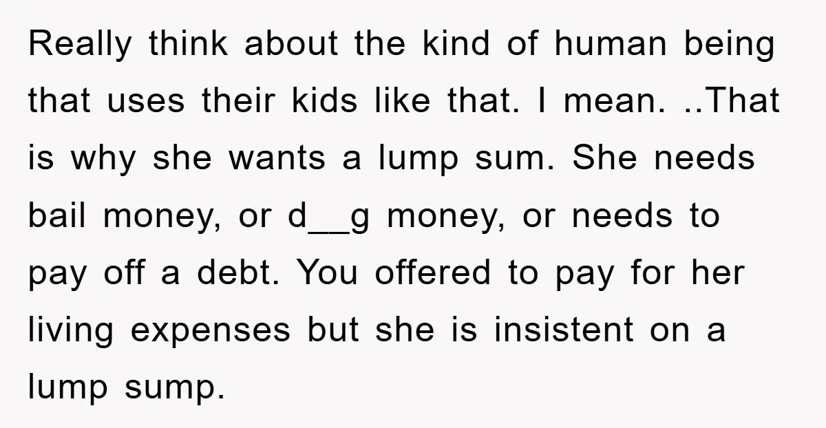 Really think about the kind of human being that uses their kids like that. I mean. ..That is why she wants a lump sum. She needs bail money, or d__g...