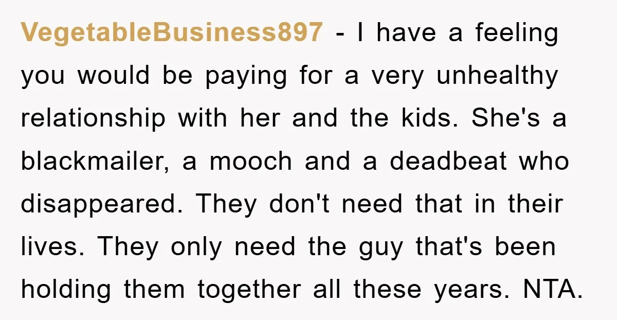 VegetableBusiness897 − I have a feeling you would be paying for a very unhealthy relationship with her and the kids. She's a blackmailer, a mooch and a deadbeat who disappeared....