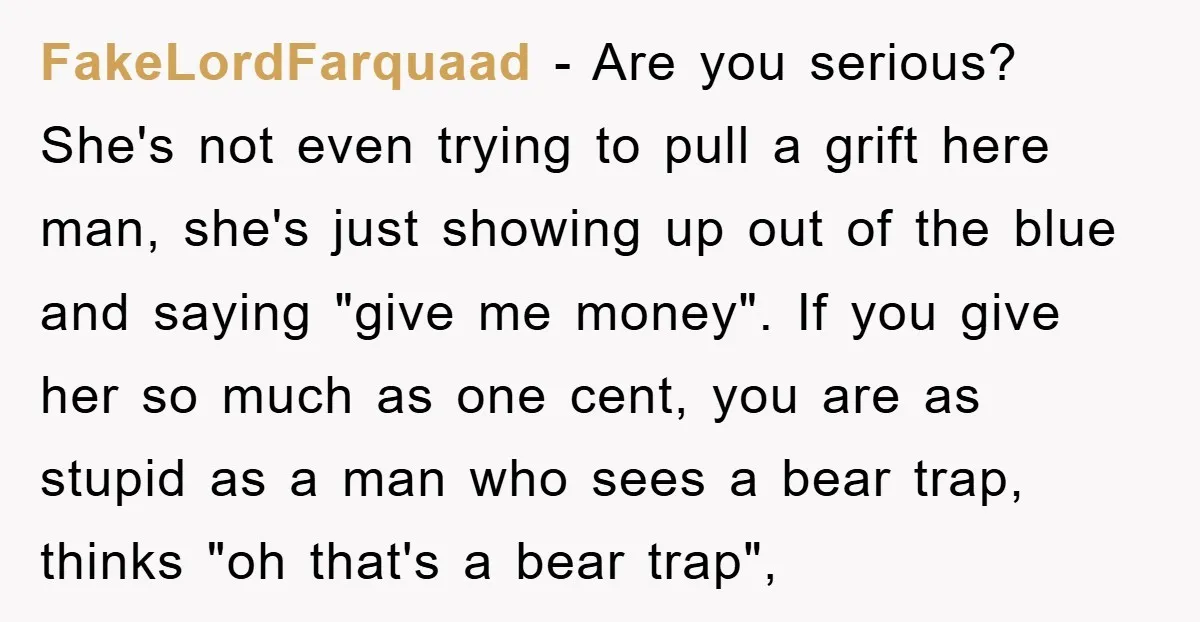 FakeLordFarquaad − Are you serious? She's not even trying to pull a grift here man, she's just showing up out of the blue and saying "give me money". If you...