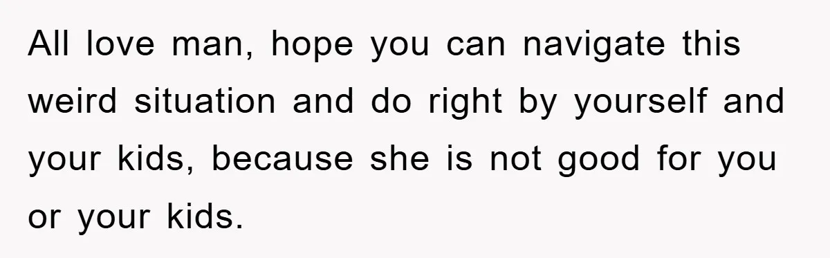 All love man, hope you can navigate this weird situation and do right by yourself and your kids, because she is not good for you or your kids.