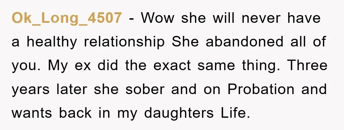 Ok_Long_4507 − Wow she will never have a healthy relationship She abandoned all of you. My ex did the exact same thing. Three years later she sober and on Probation...