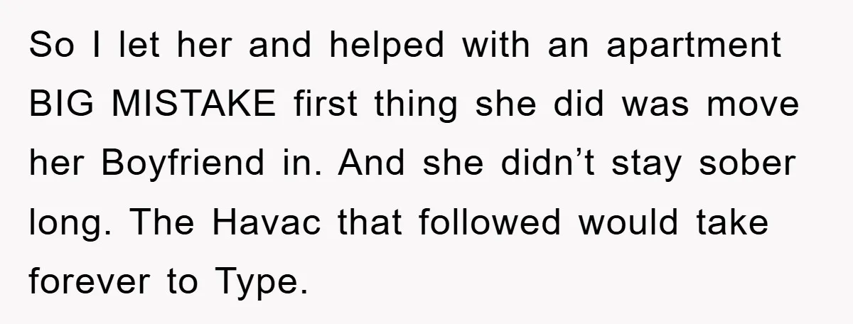 So I let her and helped with an apartment BIG MISTAKE first thing she did was move her Boyfriend in. And she didn’t stay sober long. The Havac that followed...