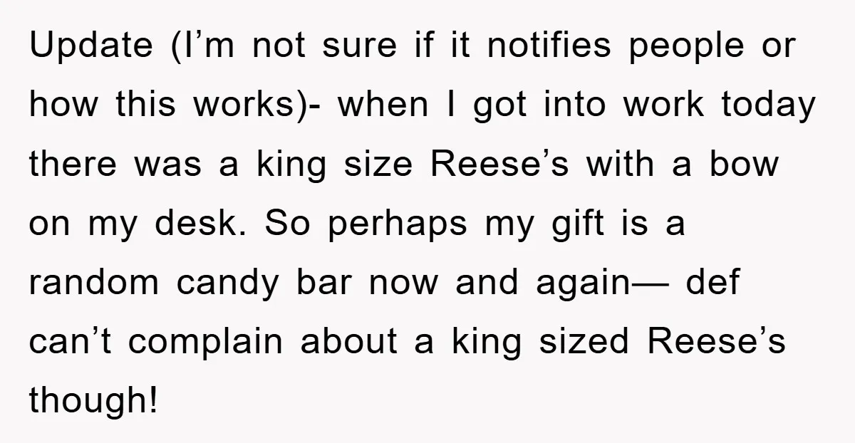 Update (I’m not sure if it notifies people or how this works)- when I got into work today there was a king size Reese’s with a bow on my desk....