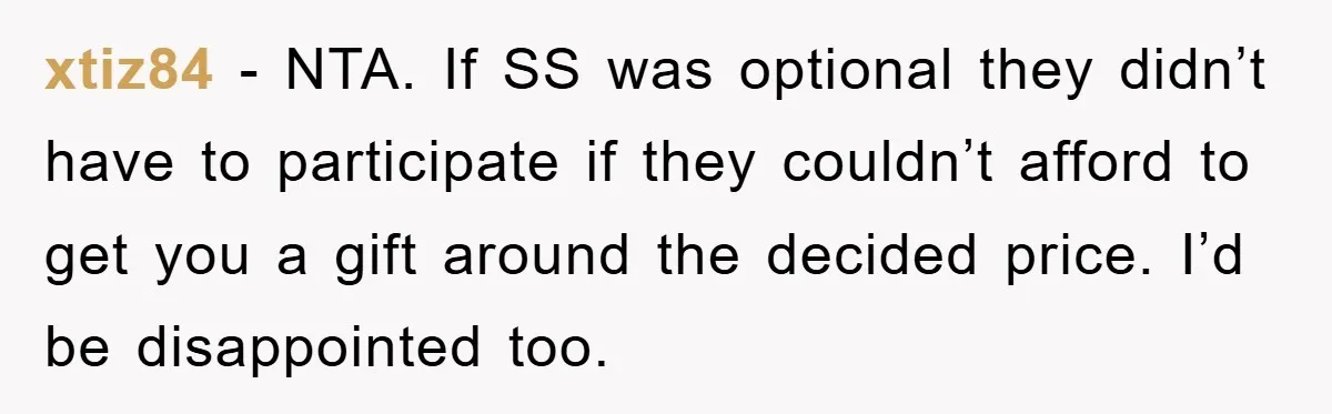 xtiz84 − NTA. If SS was optional they didn’t have to participate if they couldn’t afford to get you a gift around the decided price. I’d be disappointed too.
