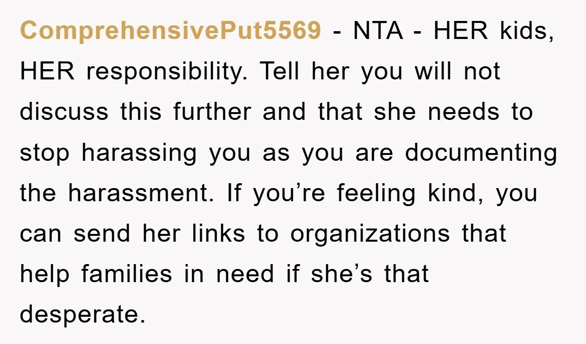 ComprehensivePut5569 − NTA - HER kids, HER responsibility. Tell her you will not discuss this further and that she needs to stop harassing you as you are documenting the harassment....
