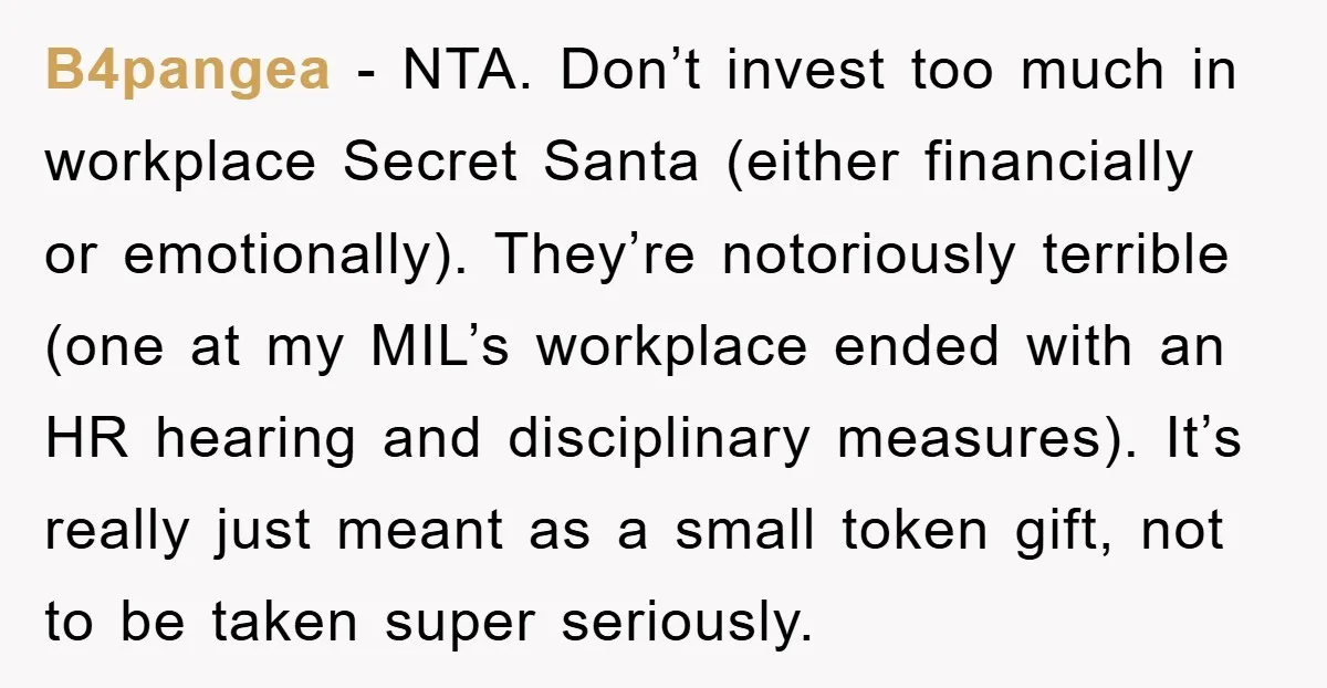 B4pangea − NTA. Don’t invest too much in workplace Secret Santa (either financially or emotionally). They’re notoriously terrible (one at my MIL’s workplace ended with an HR hearing and disciplinary...