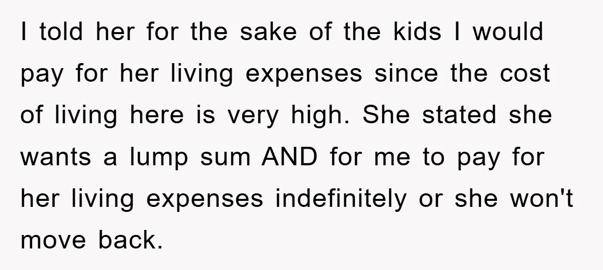 I told her for the sake of the kids I would pay for her living expenses since the cost of living here is very high. She stated she wants a...