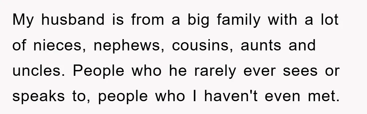 My husband is from a big family with a lot of nieces, nephews, cousins, aunts and uncles. People who he rarely ever sees or speaks to, people who I haven't...