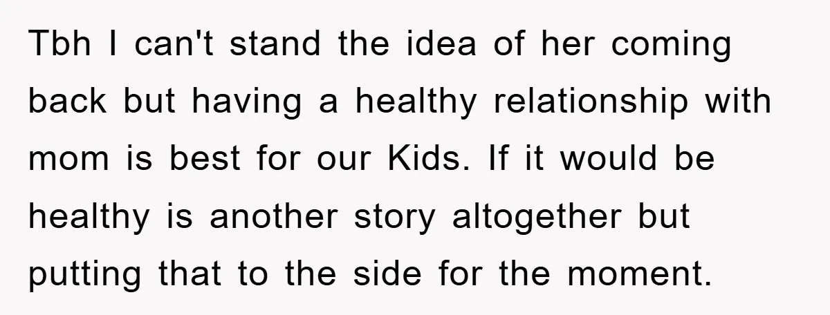 Tbh I can't stand the idea of her coming back but having a healthy relationship with mom is best for our Kids. If it would be healthy is another story...