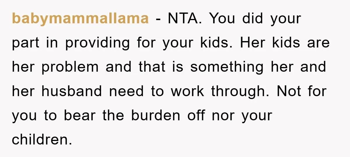 babymammallama − NTA. You did your part in providing for your kids. Her kids are her problem and that is something her and her husband need to work through. Not...