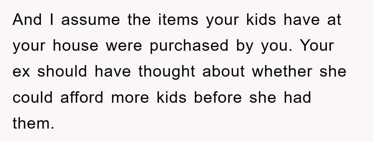 And I assume the items your kids have at your house were purchased by you. Your ex should have thought about whether she could afford more kids before she had...
