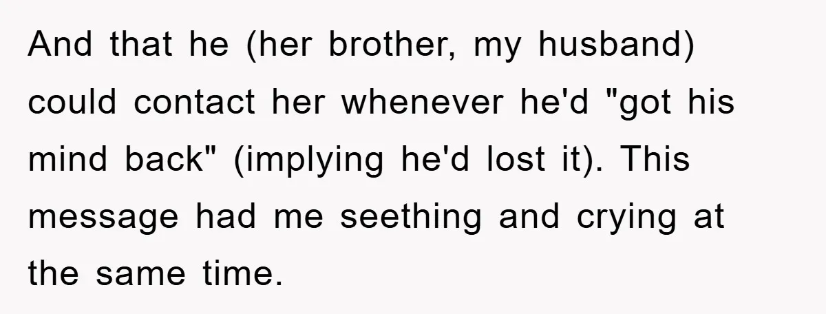And that he (her brother, my husband) could contact her whenever he'd "got his mind back" (implying he'd lost it). This message had me seething and crying at the same...