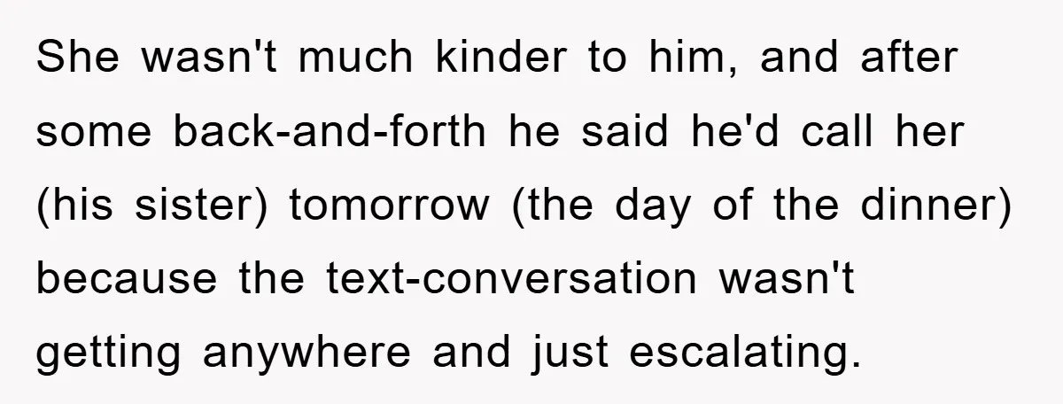 She wasn't much kinder to him, and after some back-and-forth he said he'd call her (his sister) tomorrow (the day of the dinner) because the text-conversation wasn't getting anywhere and...