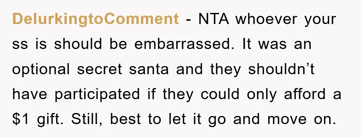 DelurkingtoComment − NTA whoever your ss is should be embarrassed. It was an optional secret santa and they shouldn’t have participated if they could only afford a $1 gift. Still,...