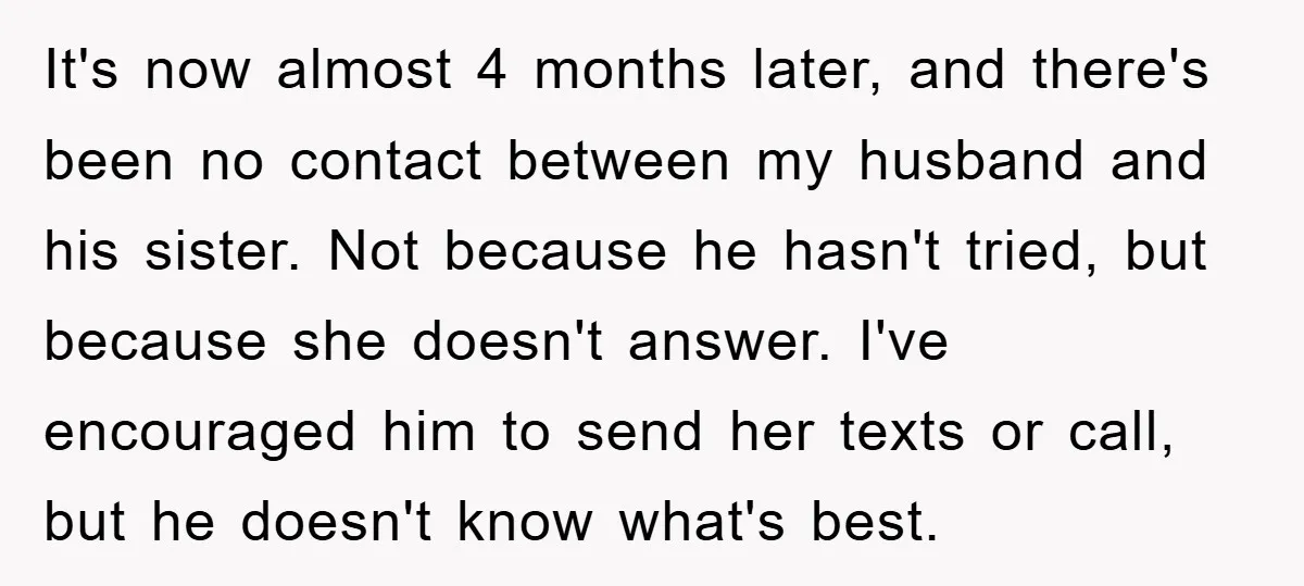 It's now almost 4 months later, and there's been no contact between my husband and his sister. Not because he hasn't tried, but because she doesn't answer. I've encouraged him...