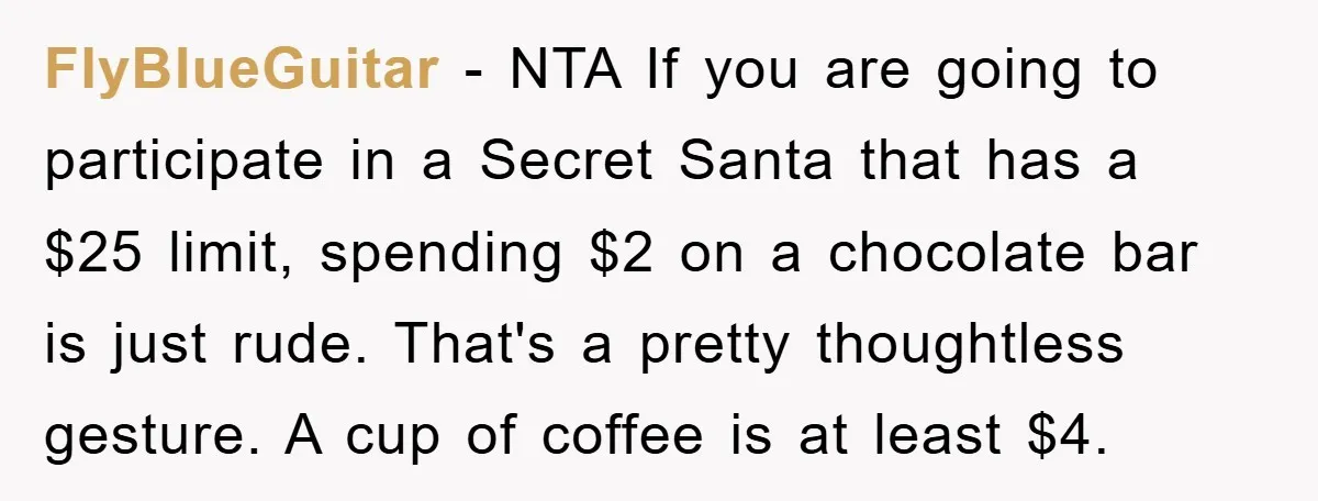FlyBlueGuitar − NTA If you are going to participate in a Secret Santa that has a $25 limit, spending $2 on a chocolate bar is just rude. That's a pretty...