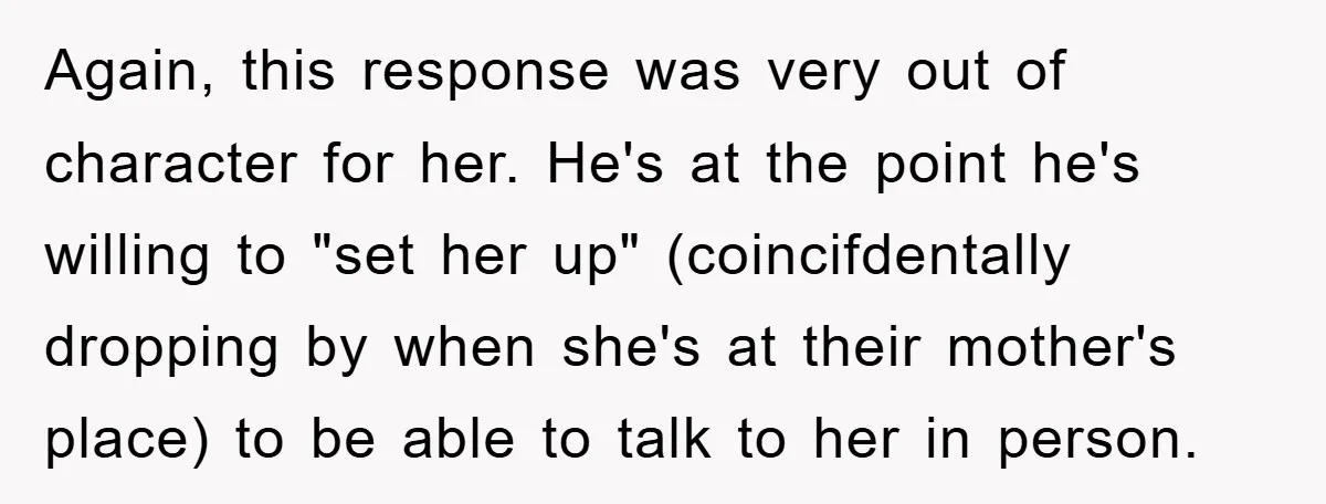 Again, this response was very out of character for her. He's at the point he's willing to "set her up" (coincifdentally dropping by when she's at their mother's place) to...