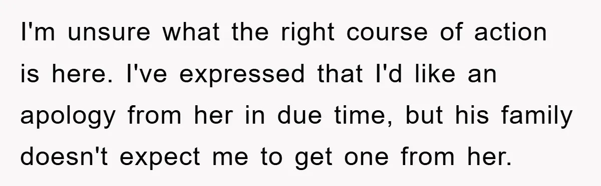 I'm unsure what the right course of action is here. I've expressed that I'd like an apology from her in due time, but his family doesn't expect me to get...