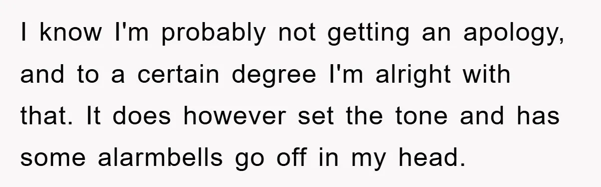 I know I'm probably not getting an apology, and to a certain degree I'm alright with that. It does however set the tone and has some alarmbells go off in...
