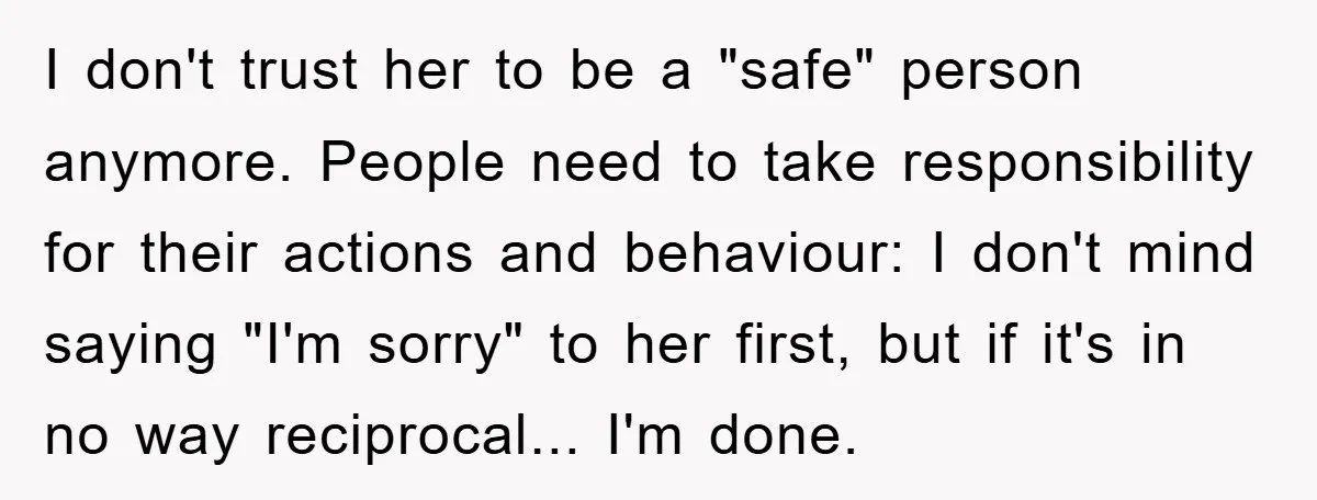 I don't trust her to be a "safe" person anymore. People need to take responsibility for their actions and behaviour: I don't mind saying "I'm sorry" to her first, but...