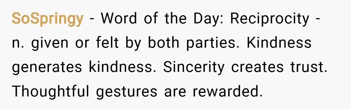 SoSpringy − Word of the Day: Reciprocity - n. given or felt by both parties. Kindness generates kindness. Sincerity creates trust. Thoughtful gestures are rewarded.