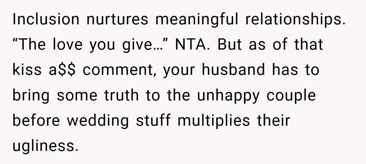 Inclusion nurtures meaningful relationships. “The love you give…” NTA. But as of that kiss a$$ comment, your husband has to bring some truth to the unhappy couple before wedding stuff...