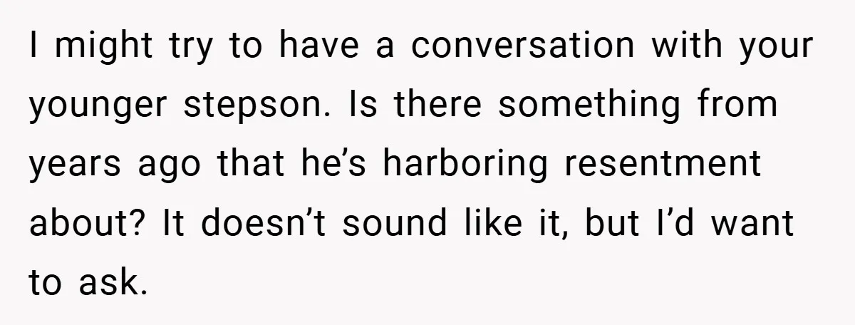 I might try to have a conversation with your younger stepson. Is there something from years ago that he’s harboring resentment about? It doesn’t sound like it, but I’d want...