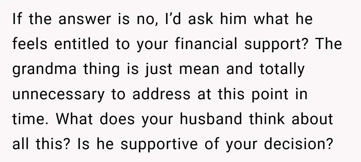 If the answer is no, I’d ask him what he feels entitled to your financial support? The grandma thing is just mean and totally unnecessary to address at this point...