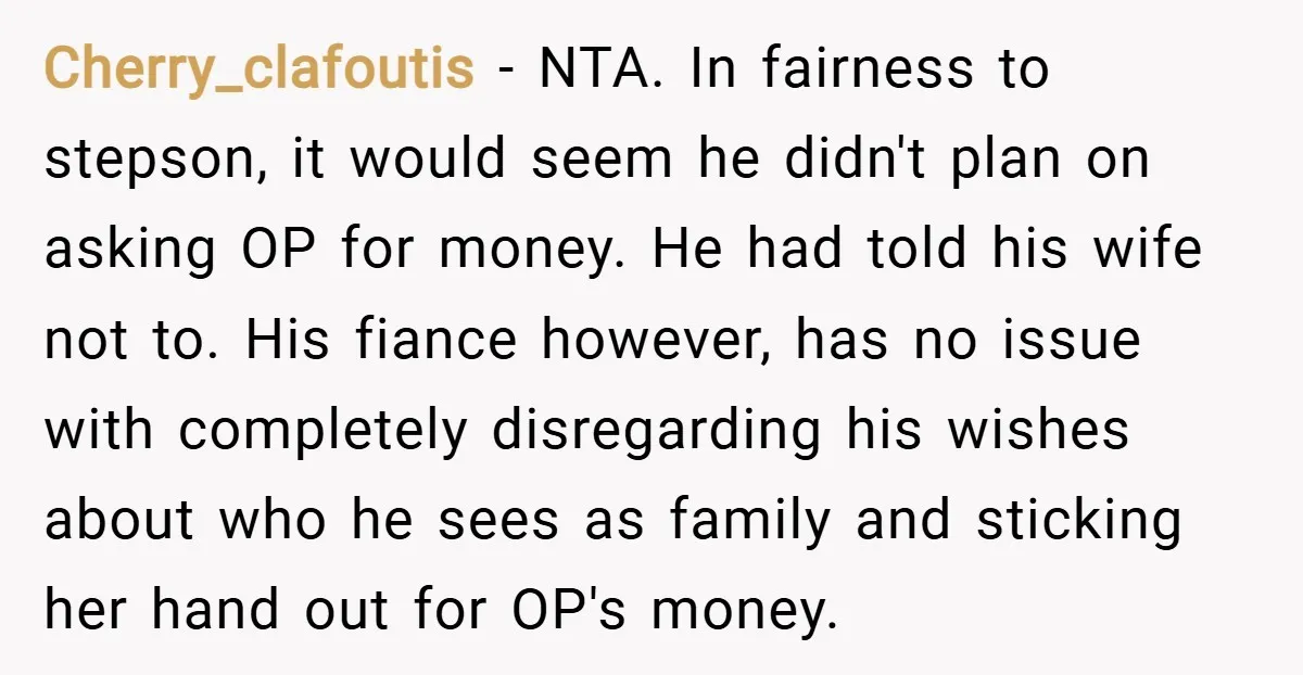Cherry_clafoutis − NTA. In fairness to stepson, it would seem he didn't plan on asking OP for money. He had told his wife not to. His fiance however, has no...