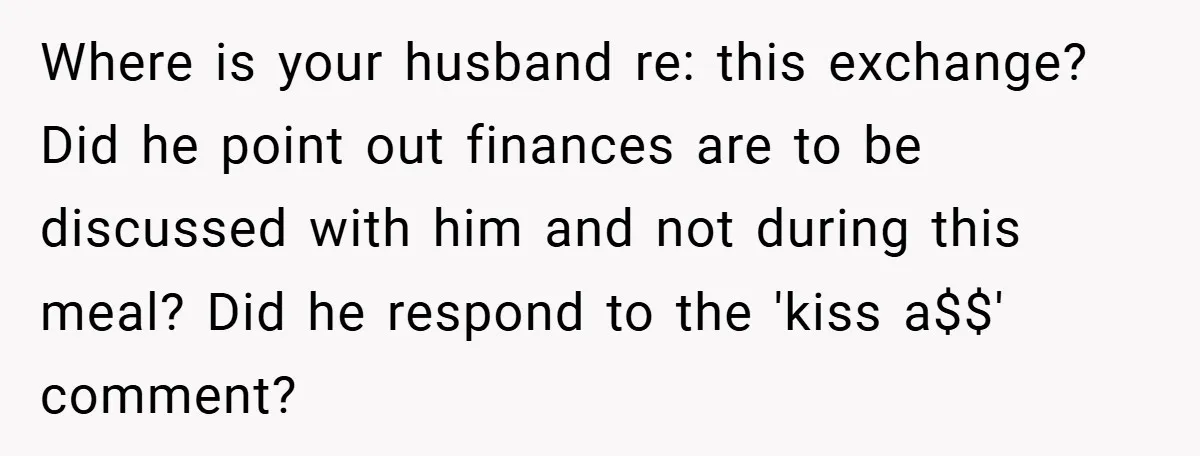 Where is your husband re: this exchange? Did he point out finances are to be discussed with him and not during this meal? Did he respond to the 'kiss a$$'...