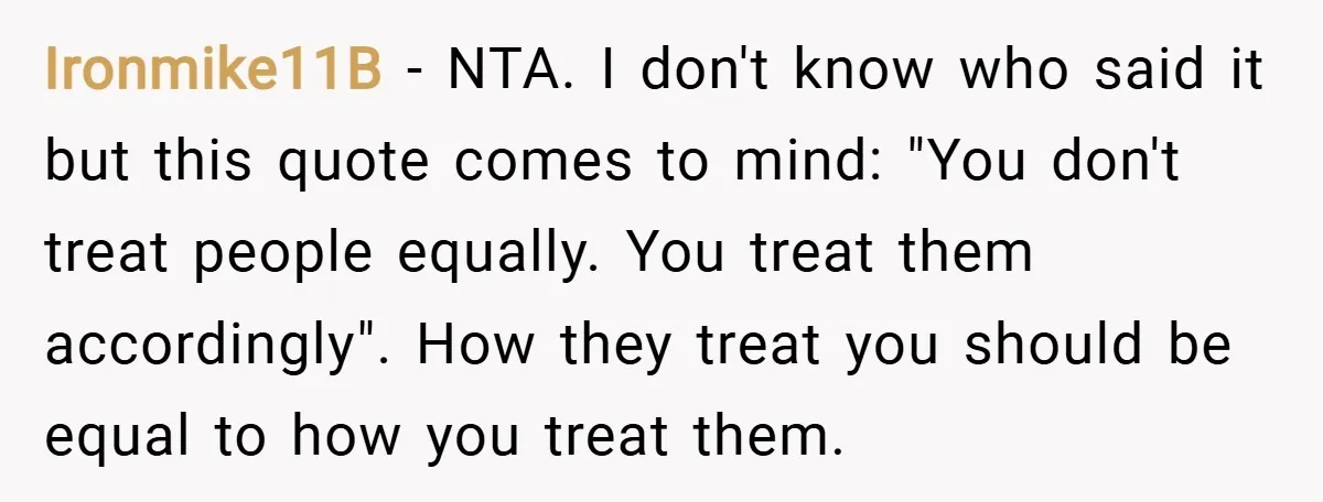 Ironmike11B − NTA. I don't know who said it but this quote comes to mind: "You don't treat people equally. You treat them accordingly". How they treat you should be...