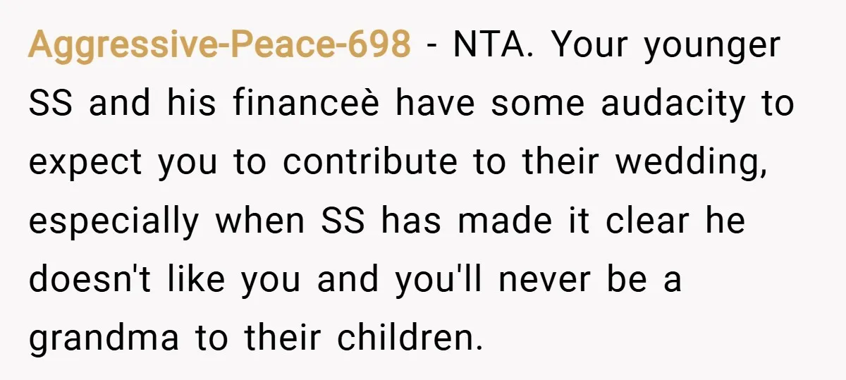 Aggressive-Peace-698 − NTA. Your younger SS and his financeè have some audacity to expect you to contribute to their wedding, especially when SS has made it clear he doesn't like...