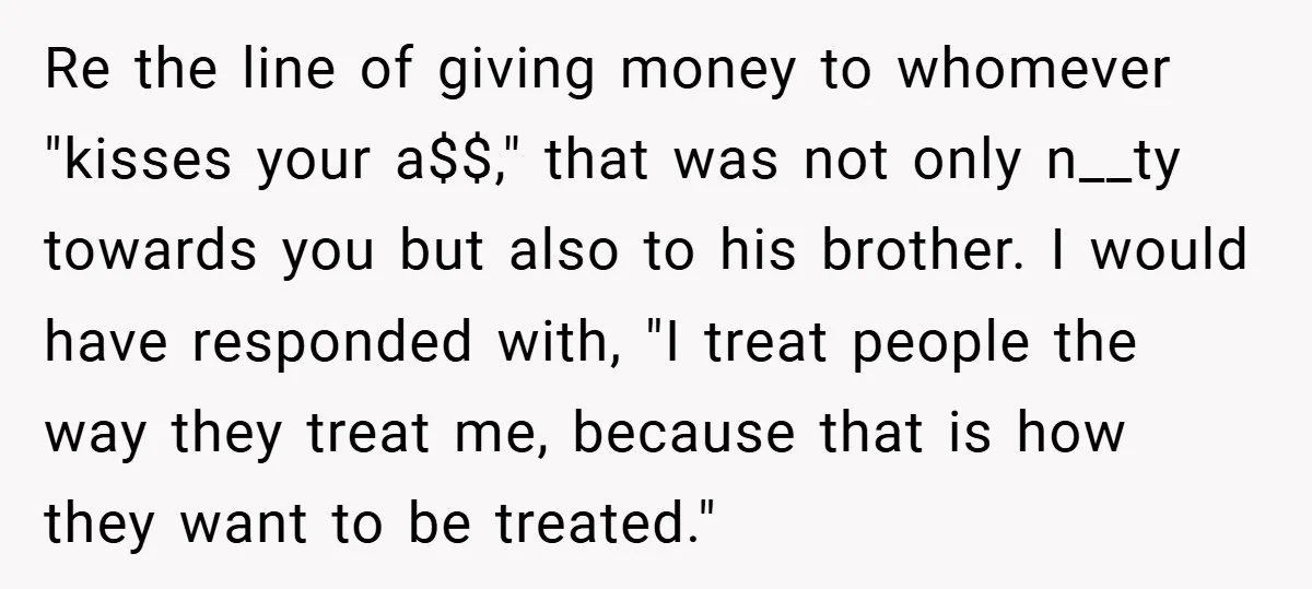 Re the line of giving money to whomever "kisses your a$$," that was not only n__ty towards you but also to his brother. I would have responded with, "I treat...