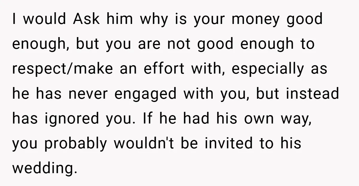 I would Ask him why is your money good enough, but you are not good enough to respect/make an effort with, especially as he has never engaged with you, but...