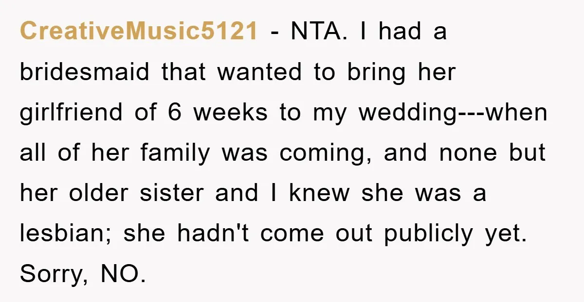 CreativeMusic5121 − NTA. I had a bridesmaid that wanted to bring her girlfriend of 6 weeks to my wedding---when all of her family was coming, and none but her older...
