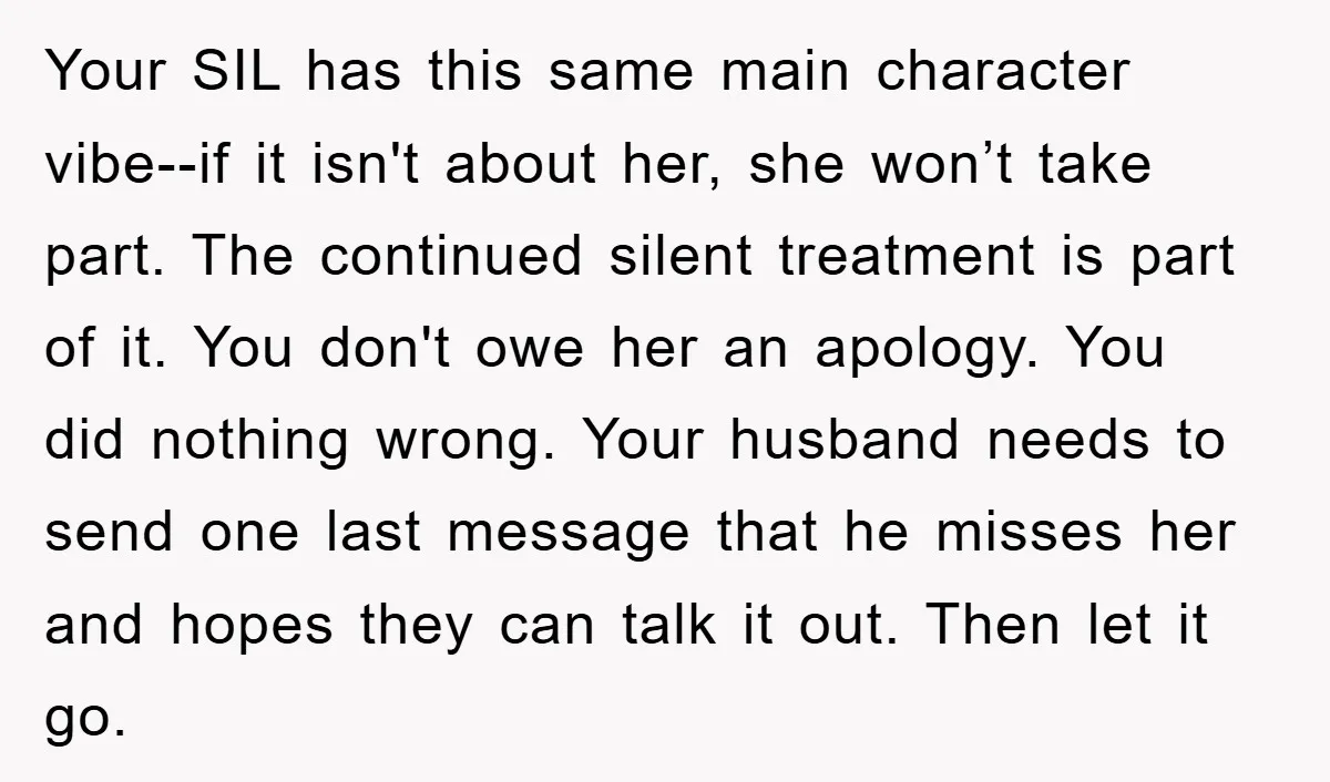 Your SIL has this same main character vibe--if it isn't about her, she won’t take part. The continued silent treatment is part of it. You don't owe her an apology....