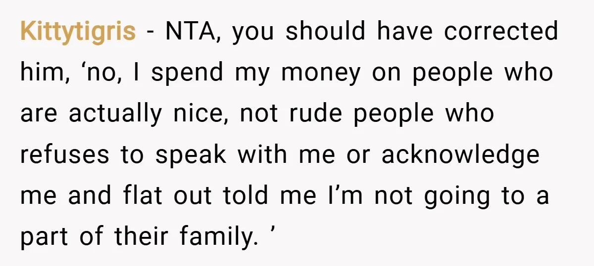 Kittytigris − NTA, you should have corrected him, ‘no, I spend my money on people who are actually nice, not rude people who refuses to speak with me or acknowledge...
