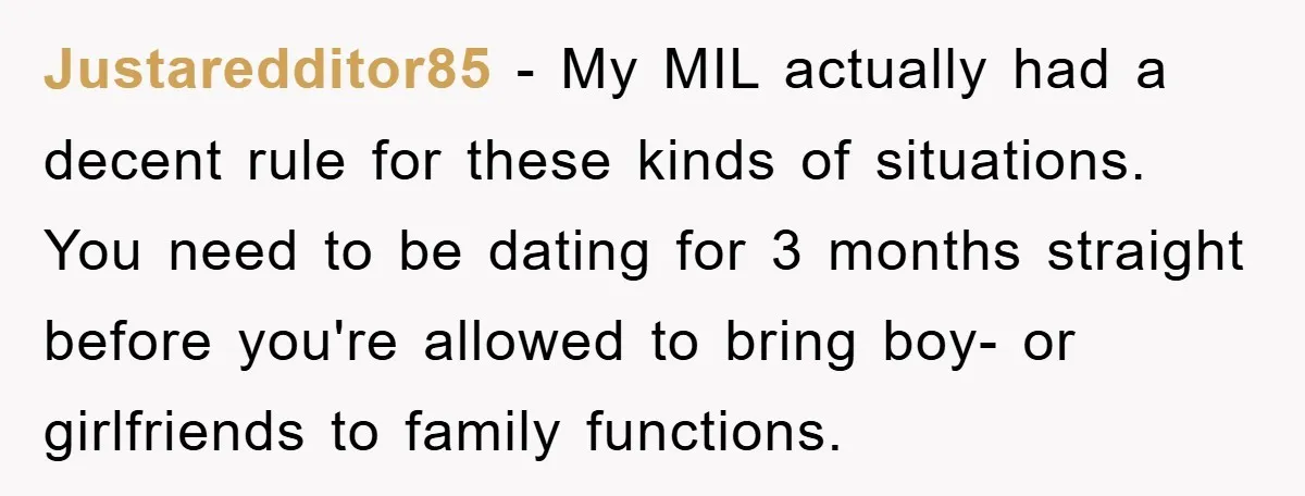 Justaredditor85 − My MIL actually had a decent rule for these kinds of situations. You need to be dating for 3 months straight before you're allowed to bring boy- or...